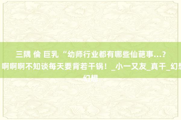 三隅 倫 巨乳 “幼师行业都有哪些仙葩事...？”啊啊啊不知谈每天要背若干锅！_小一又友_真干_幻想