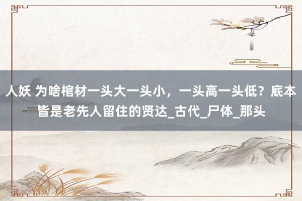 人妖 为啥棺材一头大一头小，一头高一头低？底本皆是老先人留住的贤达_古代_尸体_那头