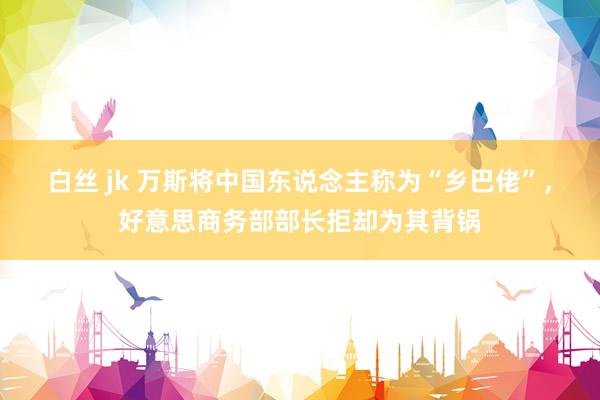 白丝 jk 万斯将中国东说念主称为“乡巴佬”，好意思商务部部长拒却为其背锅