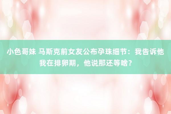 小色哥妹 马斯克前女友公布孕珠细节：我告诉他我在排卵期，他说那还等啥？