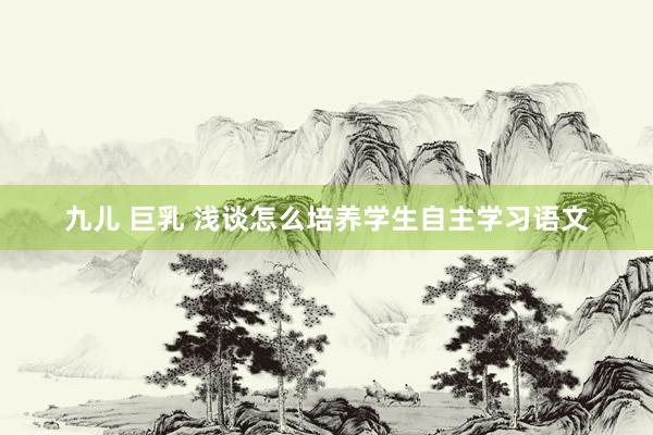 九儿 巨乳 浅谈怎么培养学生自主学习语文