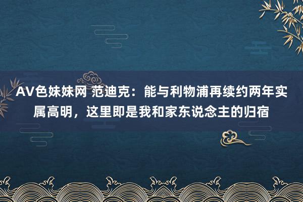 AV色妹妹网 范迪克：能与利物浦再续约两年实属高明，这里即是我和家东说念主的归宿