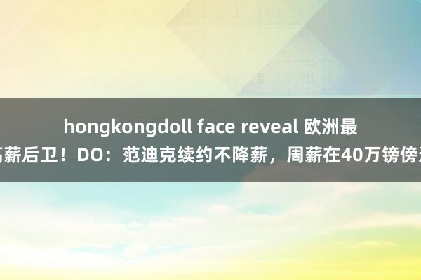 hongkongdoll face reveal 欧洲最高薪后卫！DO：范迪克续约不降薪，周薪在40万镑傍边