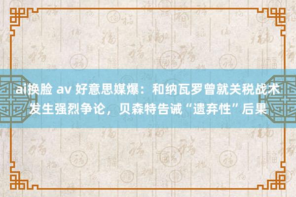 ai换脸 av 好意思媒爆：和纳瓦罗曾就关税战术发生强烈争论，贝森特告诫“遗弃性”后果