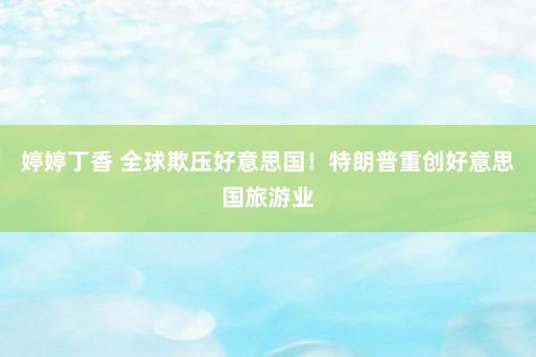 婷婷丁香 全球欺压好意思国！特朗普重创好意思国旅游业