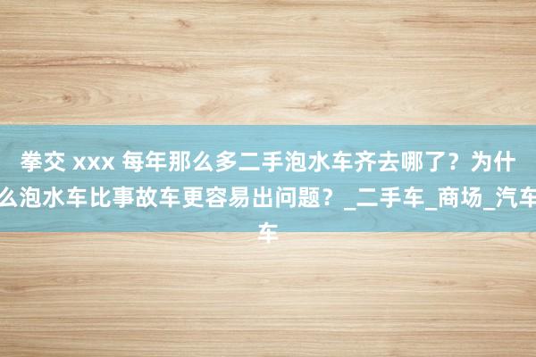 拳交 xxx 每年那么多二手泡水车齐去哪了？为什么泡水车比事故车更容易出问题？_二手车_商场_汽车