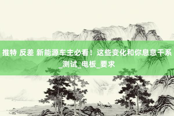推特 反差 新能源车主必看！这些变化和你息息干系_测试_电板_要求
