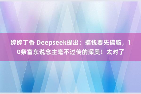 婷婷丁香 Deepseek提出：搞钱要先搞脑，10条富东说念主毫不过传的深奥！太对了