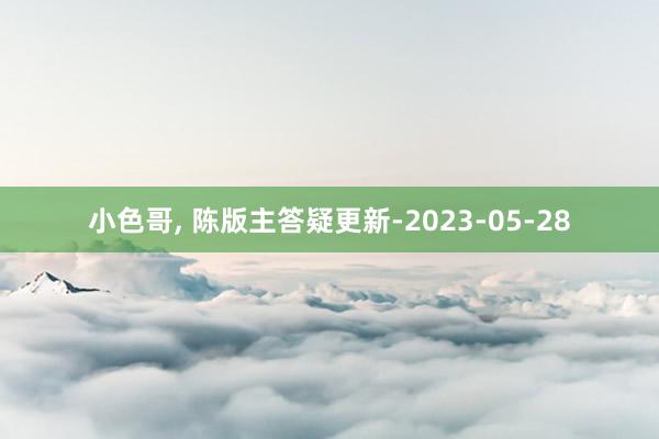 小色哥， 陈版主答疑更新-2023-05-28