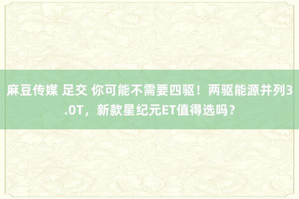 麻豆传媒 足交 你可能不需要四驱！两驱能源并列3.0T，新款星纪元ET值得选吗？
