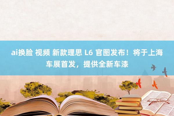 ai换脸 视频 新款理思 L6 官图发布！将于上海车展首发，提供全新车漆