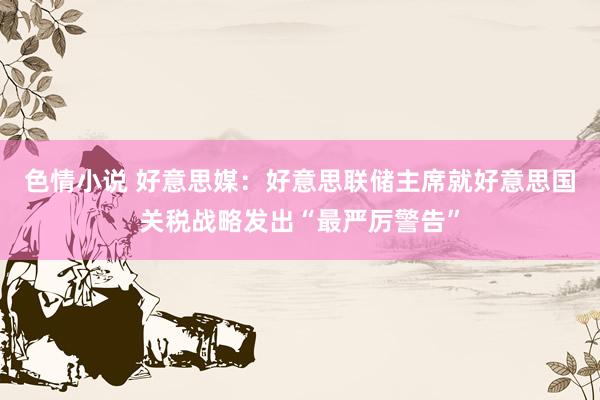 色情小说 好意思媒：好意思联储主席就好意思国关税战略发出“最严厉警告”