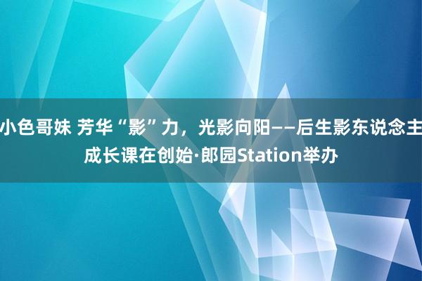 小色哥妹 芳华“影”力，光影向阳——后生影东说念主成长课在创始·郎园Station举办