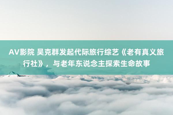 AV影院 吴克群发起代际旅行综艺《老有真义旅行社》，与老年东说念主探索生命故事