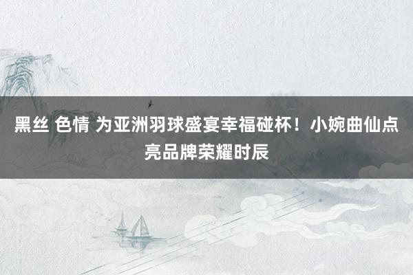 黑丝 色情 为亚洲羽球盛宴幸福碰杯！小婉曲仙点亮品牌荣耀时辰