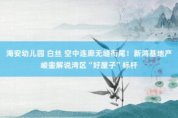 海安幼儿园 白丝 空中连廊无缝衔尾！新鸿基地产峻銮解说湾区“好屋子”标杆