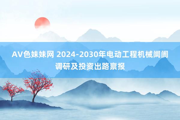 AV色妹妹网 2024-2030年电动工程机械阛阓调研及投资出路禀报