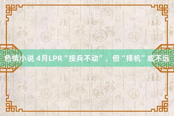 色情小说 4月LPR“按兵不动”，但“择机”或不远
