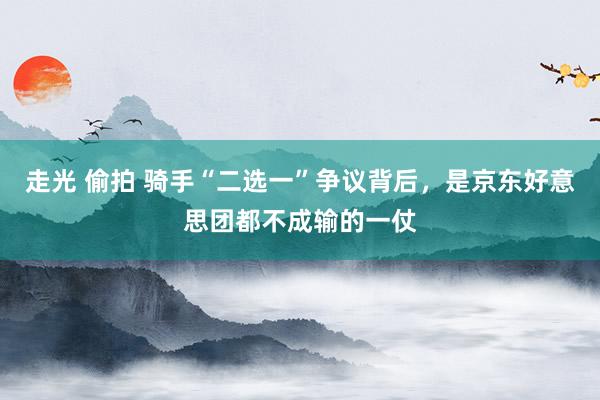 走光 偷拍 骑手“二选一”争议背后，是京东好意思团都不成输的一仗