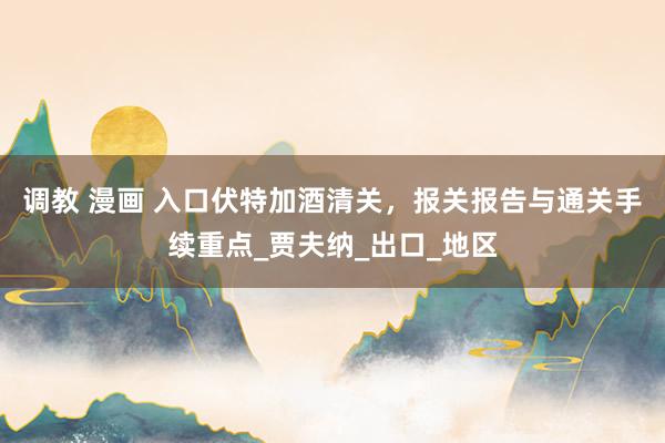 调教 漫画 入口伏特加酒清关，报关报告与通关手续重点_贾夫纳_出口_地区