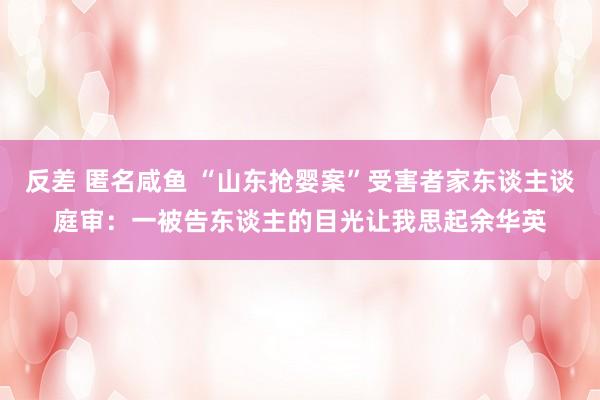 反差 匿名咸鱼 “山东抢婴案”受害者家东谈主谈庭审：一被告东谈主的目光让我思起余华英