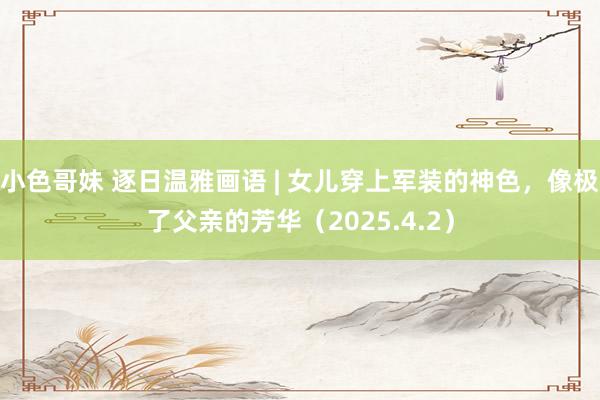 小色哥妹 逐日温雅画语 | 女儿穿上军装的神色，像极了父亲的芳华（2025.4.2）