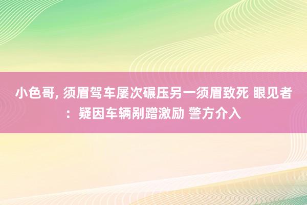 小色哥， 须眉驾车屡次碾压另一须眉致死 眼见者：疑因车辆剐蹭激励 警方介入
