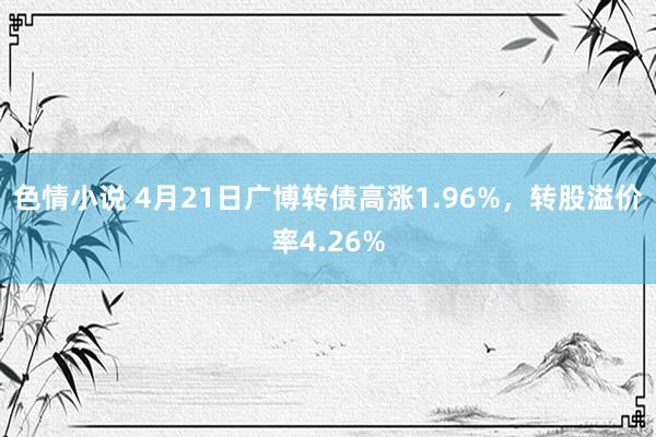 色情小说 4月21日广博转债高涨1.96%，转股溢价率4.26%