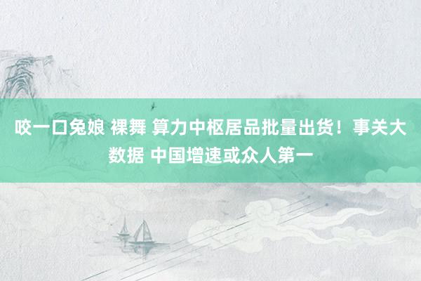 咬一口兔娘 裸舞 算力中枢居品批量出货！事关大数据 中国增速或众人第一
