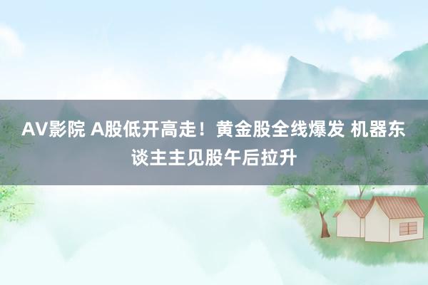 AV影院 A股低开高走！黄金股全线爆发 机器东谈主主见股午后拉升
