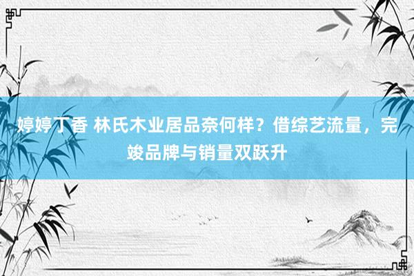 婷婷丁香 林氏木业居品奈何样？借综艺流量，完竣品牌与销量双跃升