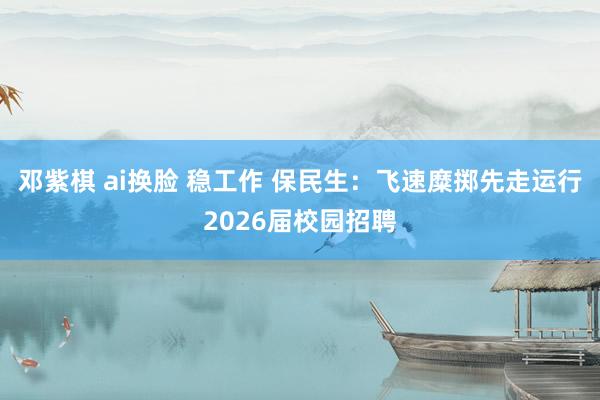 邓紫棋 ai换脸 稳工作 保民生：飞速糜掷先走运行2026届校园招聘