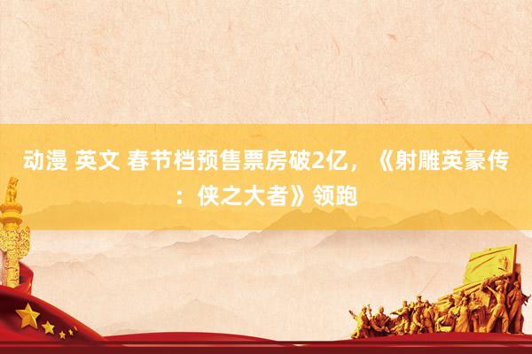 动漫 英文 春节档预售票房破2亿，《射雕英豪传：侠之大者》领跑