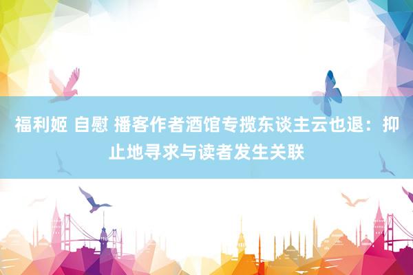 福利姬 自慰 播客作者酒馆专揽东谈主云也退：抑止地寻求与读者发生关联