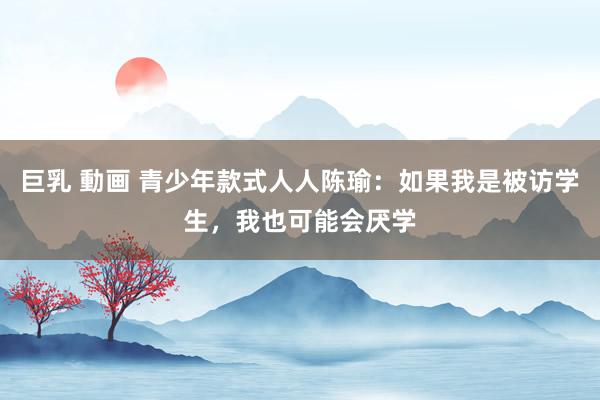 巨乳 動画 青少年款式人人陈瑜：如果我是被访学生，我也可能会厌学