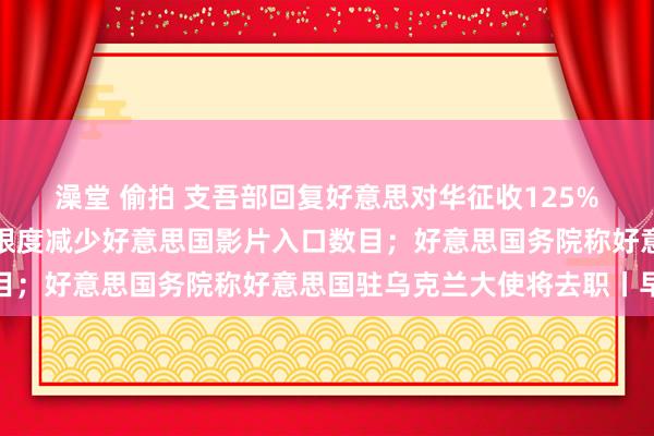 澡堂 偷拍 支吾部回复好意思对华征收125%关税；国度电影局建议限度减少好意思国影片入口数目；好意思国务院称好意思国驻乌克兰大使将去职丨早报