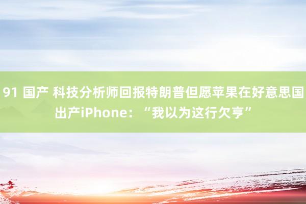 91 国产 科技分析师回报特朗普但愿苹果在好意思国出产iPhone：“我以为这行欠亨”