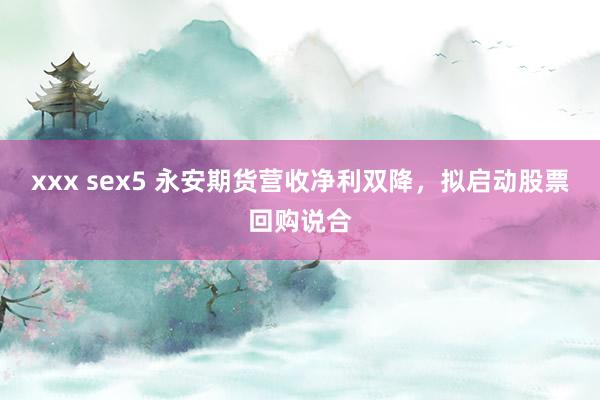 xxx sex5 永安期货营收净利双降，拟启动股票回购说合