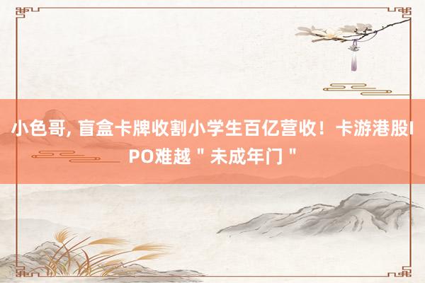 小色哥， 盲盒卡牌收割小学生百亿营收！卡游港股IPO难越＂未成年门＂