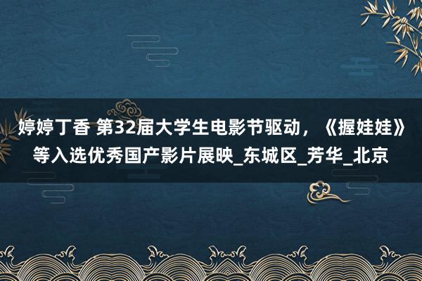 婷婷丁香 第32届大学生电影节驱动，《握娃娃》等入选优秀国产影片展映_东城区_芳华_北京