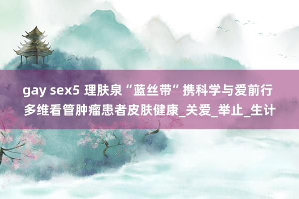 gay sex5 理肤泉“蓝丝带”携科学与爱前行 多维看管肿瘤患者皮肤健康_关爱_举止_生计