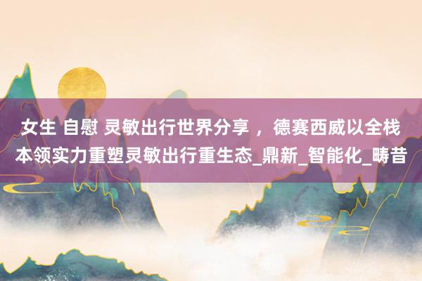 女生 自慰 灵敏出行世界分享 ，德赛西威以全栈本领实力重塑灵敏出行重生态_鼎新_智能化_畴昔
