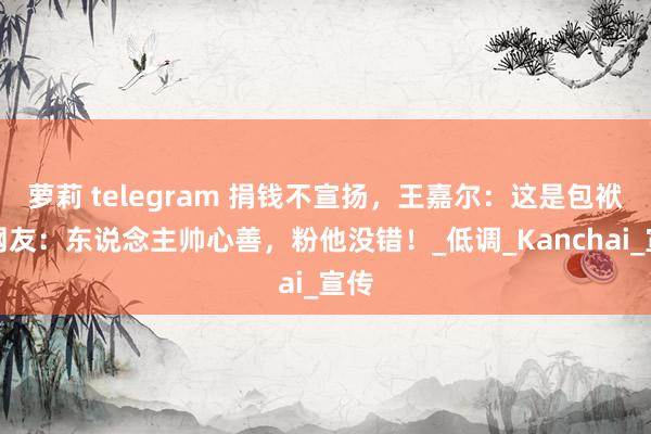 萝莉 telegram 捐钱不宣扬，王嘉尔：这是包袱！网友：东说念主帅心善，粉他没错！_低调_Kanchai_宣传