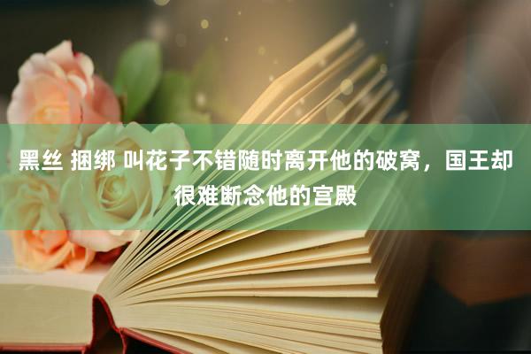 黑丝 捆绑 叫花子不错随时离开他的破窝，国王却很难断念他的宫殿