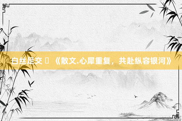 白丝足交 ​《散文.心犀重复，共赴纵容银河》