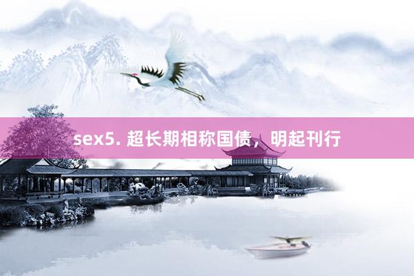sex5. 超长期相称国债，明起刊行