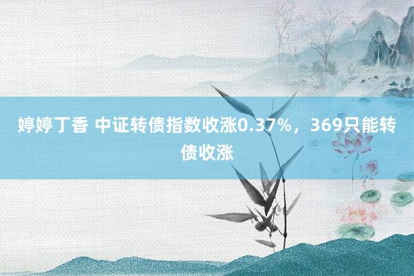 婷婷丁香 中证转债指数收涨0.37%，369只能转债收涨