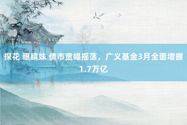 探花 眼睛妹 债市宽幅摇荡，广义基金3月全面增握1.7万亿