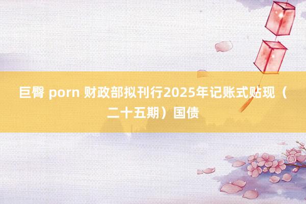 巨臀 porn 财政部拟刊行2025年记账式贴现（二十五期）国债