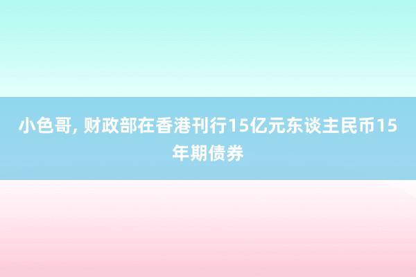 小色哥， 财政部在香港刊行15亿元东谈主民币15年期债券
